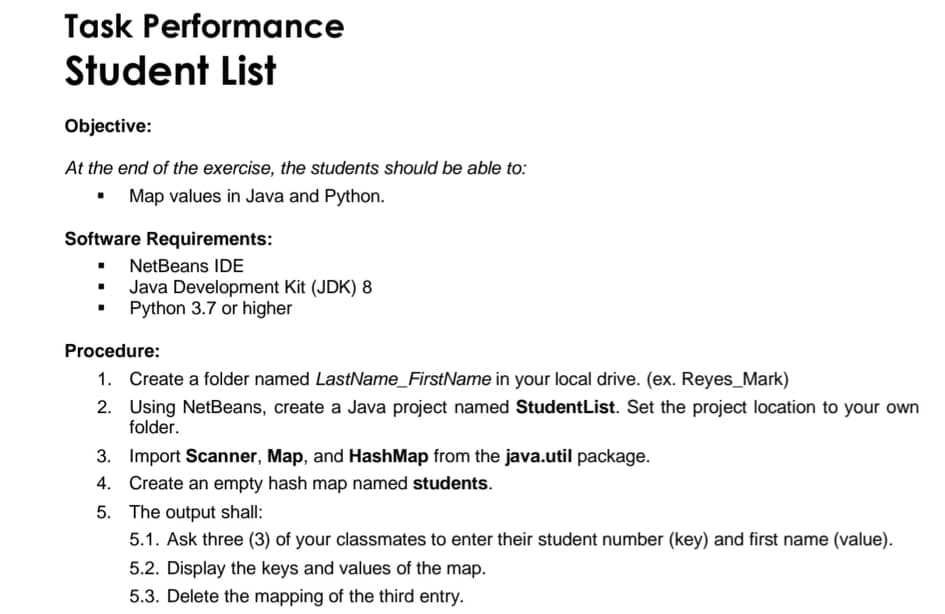 Task Performance
Student List
Objective:
At the end of the exercise, the students should be able to:
• Map values in Java and Python.
Software Requirements:
• NetBeans IDE
Java Development Kit (JDK) 8
Python 3.7 or higher
Procedure:
1. Create a folder named LastName_FirstName in your local drive. (ex. Reyes_Mark)
2. Using NetBeans, create a Java project named StudentList. Set the project location to your own
folder.
3. Import Scanner, Map, and HashMap from the java.util package.
4. Create an empty hash map named students.
5. The output shall:
5.1. Ask three (3) of your classmates to enter their student number (key) and first name (value).
5.2. Display the keys and values of the map.
5.3. Delete the mapping of the third entry.
