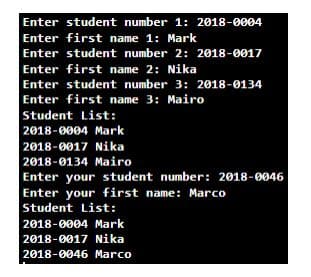 Enter student number 1: 2018-0004
Enter first name 1: Mark
Enter student number 2: 2018-0017
Enter first name 2: Nika
Enter student number 3: 2018-0134
Enter first name 3: Mairo
Student List:
2018-0004 Mark
2018-0017 Nika
2018-0134 Mairo
Enter your student number: 2018-0046
Enter your first name: Marco
Student List:
2018-0004 Mark
2018-0017 Nika
2018-0046 Marco
