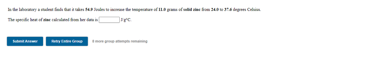 In the laboratory a student finds that it takes 54.9 Joules to increase the temperature of l1.0 grams of solid zinc from 24.0 to 37.6 degrees Celsius.
The specific heat of zinc calculated from her data is
J/g°C.
Submit Answer
Retry Entire Group
8 more group attempts remaining
