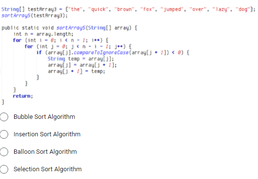 String[] testArray3 = {"the", "quick", "broun", "fox", "jumped", "over", "lazy", "dog"}:
sortArray5 (testArray3);
public static void sortArray5(String[] array) {
int n = array. length;
for (int i = '0; ien - 1; i++) {
for (int j= 0; j<n -i- 1; j++) {
if (arraylj].compareToIgnoreCase(array[j + 1]) < 8) {
String temp = arrayl j];
arraylj] = arrayj + 1];
array[j• 1] - temp;
return;
Bubble Sort Algorithm
Insertion Sort Algorithm
Balloon Sort Algorithm
Selection Sort Algorithm
