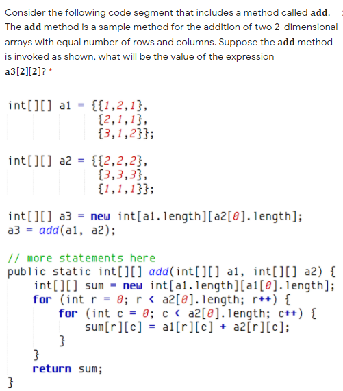 Consider the following code segment that includes a method called add.
The add method is a sample method for the addition of two 2-dimensional
arrays with equal number of rows and columns. Suppose the add method
is invoked as shown, what will be the value of the expression
a3[2][2]? *
int[][] al = {{1,2,1},
{2,1,1},
{3,1,2}};
int[][] a2 = {{2,2,2},
{3,3,3},
{1,1,13};
int[][] a3 = new int[al.length][a2[0].1ength];
a3 = add(al, a2);
// more statements here
public static int[][] add(int[][] a1, int[][] a2) {
int[][] sum = new int[al.length][a1[@].1ength];
for (int r = 0; r < a2[0].1ength; r++) {
for (int c = 0; c < a2[@].1ength; c++) {
sum[r][c] = a1[r][c] + a2[r][c];
}
return sum;
{
