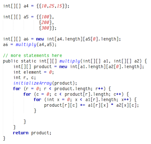 int[][] a4 = {{18,25,15}};
int[][] a5 = {{100},
{280},
{300}};
int[][] a6 = new int[a4.1ength][a5[@].1ength];
a6 = multiply(a4, a5);
// more statements here
public static int[][] multiply(int[][] a1, int[]] a2) {
int[][] product = new int[al.length][a2[@].1ength];
int element = 0;
int r, c;
initializeArray(product);
for (r = 0; r < product.length; r++) {
for (c = 0; c < product[r].1ength; c++) {
for (int x = 0; x < a1[r].iength; x++) {
product[r][c] += al[r][x] * a2[x][c];
}
return product;
}
