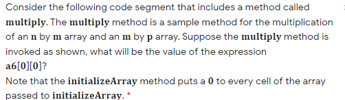 Consider the following code segment that includes a method called
multiply. The multiply method is a sample method for the multiplication
of an n by m array and an m by p array. Suppose the multiply method is
invoked as shown, what will be the value of the expression
a6[0][0]?
Note that the initializeArray method puts a 0 to every cell of the array
passed to initializeArray. *
