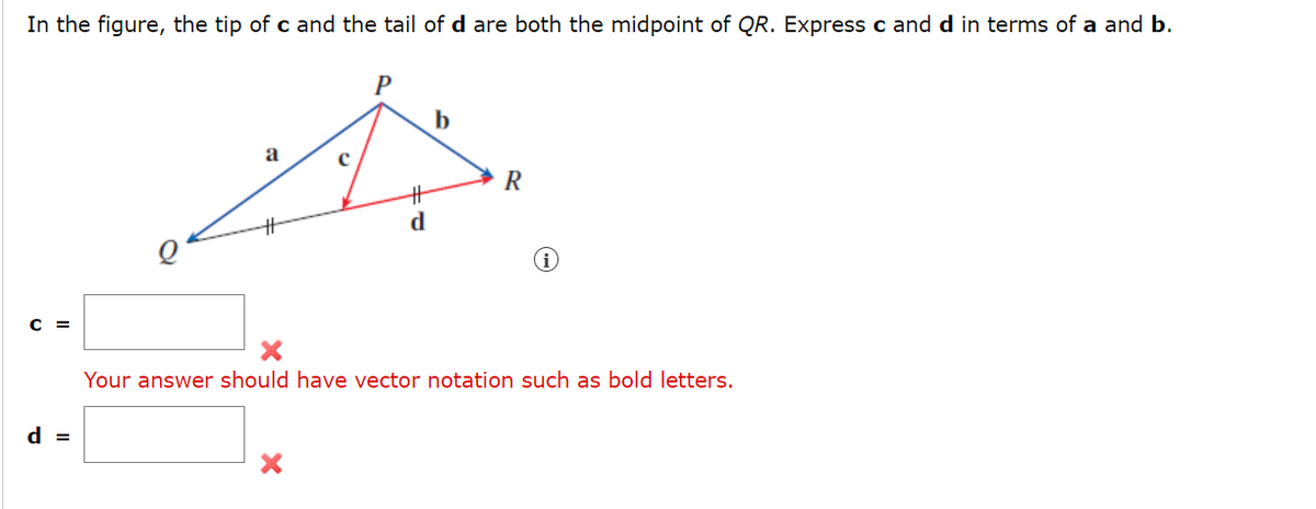 In the figure, the tip of c and the tail of d are both the midpoint of QR. Express c and d in terms of a and b.
C =
d =
a
с
P
#
d
b
R
Your answer should have vector notation such as bold letters.