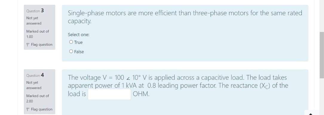 Question 3
Single-phase motors are more efficient than three-phase motors for the same rated
capacity.
Not yet
answered
Marked out of
Select one:
1.00
O True
P Flag question
O False
Question 4
The voltage V = 100 z 10° V is applied across a capacitive load. The load takes
apparent power of 1 kVA at 0.8 leading power factor. The reactance (Xc) of the
load is
Not yet
answered
OHM.
Marked out of
2.00
P Flag question

