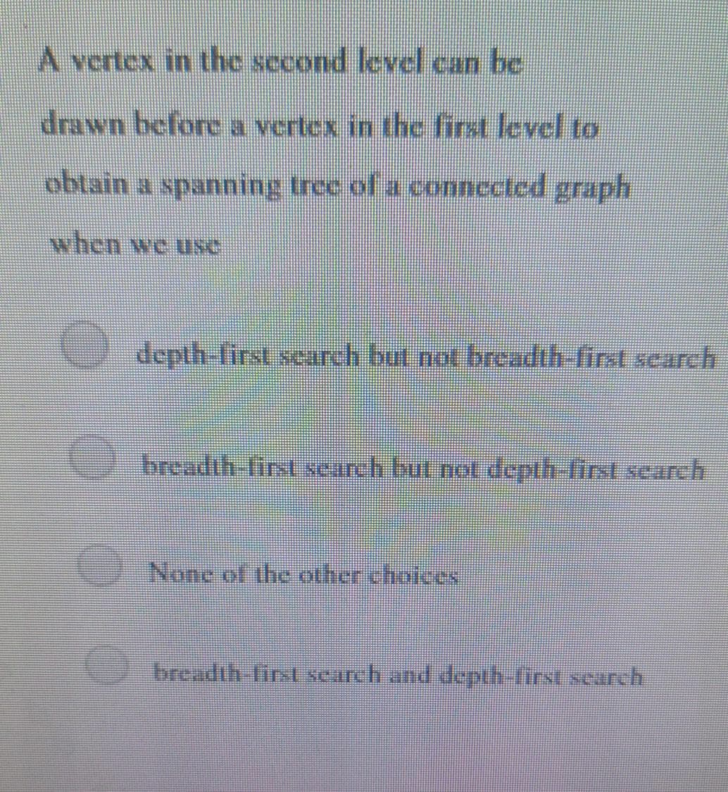 A vertex in the second level can be
drawn before a vertex in the first level to
obtain a spanning tree of a connected graph
when we usc
depth-first scarch but not breadth-first scarch
breadth-lirst scarch but not ddepth-first search
None of the other choices
breadth first search and depth first search

