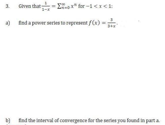 Given that -
1-x
= En=0 x" for-1<x< 1:
a)
find a power series to represent f (x) =
3
%3D
3+x
b)
find the interval of convergence for the series you found in part a.
3.
