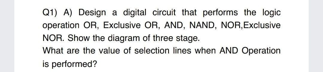 Q1) A) Design a digital circuit that performs the logic
operation OR, Exclusive OR, AND, NAND, NOR,Exclusive
NOR. Show the diagram of three stage.
What are the value of selection lines when AND Operation
is performed?
