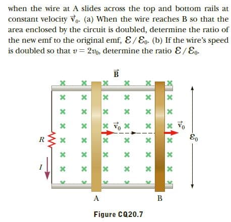 when the wire at A slides across the top and bottom rails at
constant velocity Vo. (a) When the wire reaches B so that the
area enclosed by the circuit is doubled, determine the ratio of
the new emf to the original emf, E / Eg- (b) If the wire's speed
is doubled so that v = 2vo, determine the ratio E/Eo.
R
A
B
Figure CQ20.7
జి
