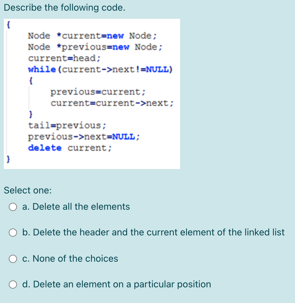 Describe the following code.
Node *current=new Node;
Node *previous=new Node;
current=head;
while (current->next!=NULL)
{
previous=current;
current=current->next;
tail=previous;
previous->next=NULL;
delete current;
Select one:
a. Delete all the elements
b. Delete the header and the current element of the linked list
c. None of the choices
O d. Delete an element on a particular position
