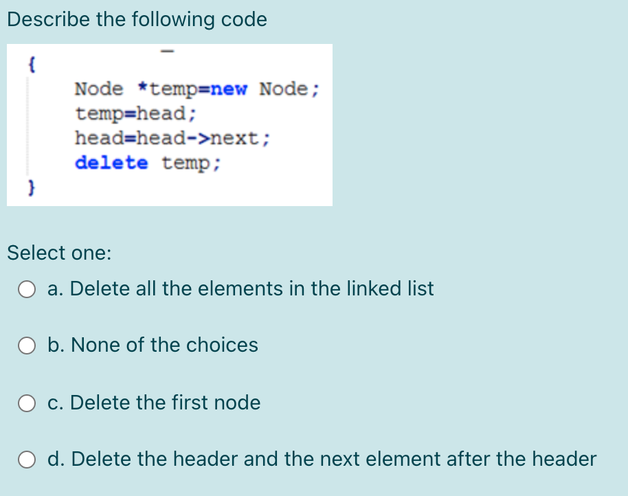 Describe the following code
{
Node *temp=new Node;
temp=head;
head=head->next;
delete temp;
Select one:
O a. Delete all the elements in the linked list
O b. None of the choices
c. Delete the first node
d. Delete the header and the next element after the header
