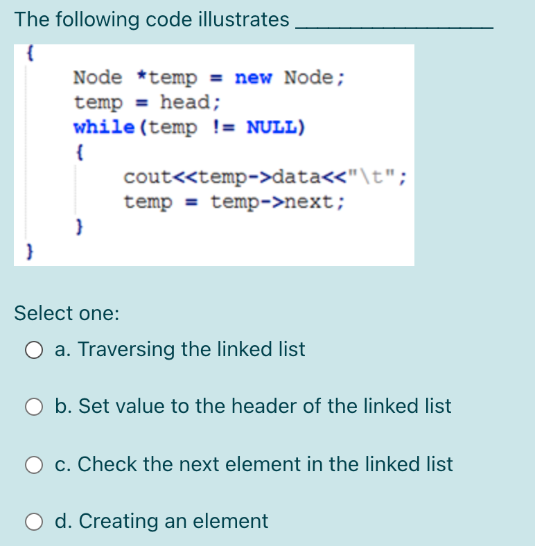 The following code illustrates
Node *temp = new Node;
temp = head;
while (temp != NULL)
{
cout<<temp->data<<"\t";
temp = temp->next;
Select one:
a. Traversing the linked list
b. Set value to the header of the linked list
c. Check the next element in the linked list
d. Creating an element
