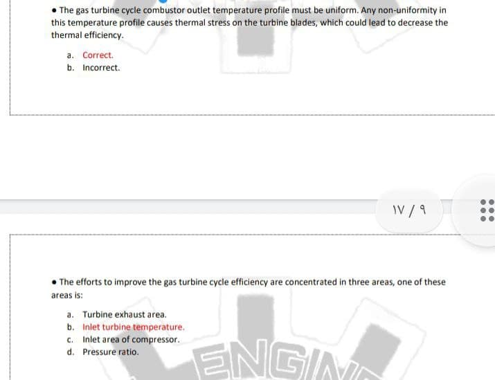 The gas turbine cycle combustor outlet temperature profile must be uniform. Any non-uniformity in
this temperature profile causes thermal stress on the turbine blades, which could lead to decrease the
thermal efficiency.
a. Correct.
b. Incorrect.
IV / 9
• The efforts to improve the gas turbine cycle efficiency are concentrated in three areas, one of these
areas is:
a. Turbine exhaust area.
b. Inlet turbine temperature.
c. Inlet area of compressor.
ENGING
d. Pressure ratio.
...
...
