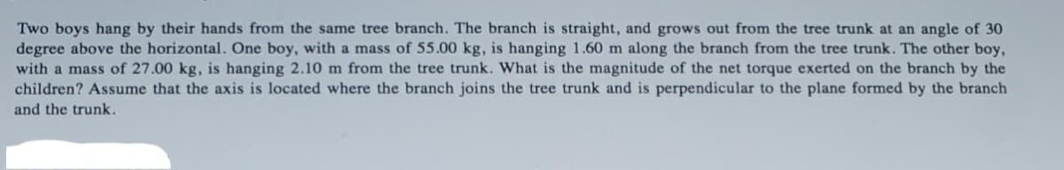 Two boys hang by their hands from the same tree branch. The branch is straight, and grows out from the tree trunk at an angle of 30
degree above the horizontal. One boy, with a mass of 55.00 kg, is hanging 1.60 m along the branch from the tree trunk. The other boy,
with a mass of 27.00 kg, is hanging 2.10 m from the tree trunk. What is the magnitude of the net torque exerted on the branch by the
children? Assume that the axis is located where the branch joins the tree trunk and is perpendicular to the plane formed by the branch
and the trunk.
