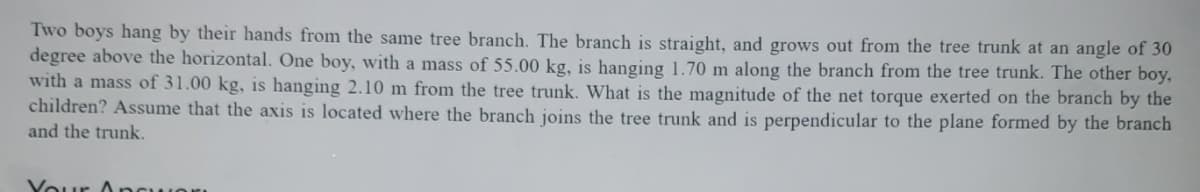 Two boys hang by their hands from the same tree branch. The branch is straight, and grows out from the tree trunk at an angle of 30
degree above the horizontal. One boy, with a mass of 55.00 kg, is hanging 1.70 m along the branch from the tree trunk. The other boy,
with a mass of 31.00 kg, is hanging 2.10 m from the tree trunk. What is the magnitude of the net torque exerted on the branch by the
children? Assume that the axis is located where the branch joins the tree trunk and is perpendicular to the plane formed by the branch
and the trunk.
Vour Ancu
