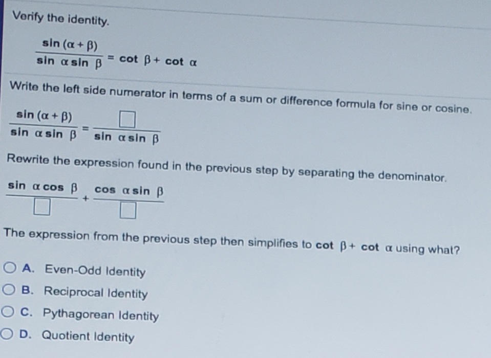 Verify the identity.
sin (a+ B)
= cot B+ cot a
sin a sin B
Write the left side numerator in terms of a sum or difference formula for sine or cosine.
sin (a+ B)
sin a sin B
sin asin B
Rewrite the expression found in the previous step by separating the denominator.
sin a cos B
cos a sin B
The expression from the previous step then simplifies to cot B+ cot a using what?
O A. Even-Odd Identity
O B. Reciprocal Identity
O C. Pythagorean Identity
O D. Quotient Identity

