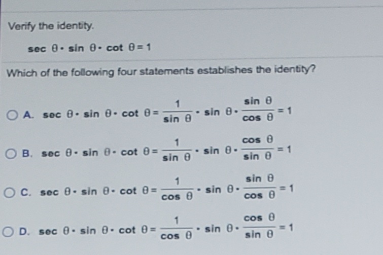 Verify the identīty.
sec 0. sin 0- cot 0= 1
Which of the following four statements establishes the identity?
sin 0
O A. sec 0. sin 0. cot 0 =
sin 8
sin 8.
1
cos 8
cos 8
O B. sec 0- sin 8- cot 8 =
sin 0
sin 0-
sin 0
sin 0
OC. sec 0- sin 8- cot 0=
sin 0.
cos 8
cos 0
cos e
O D. sec 0- sin 8- cot 0=
sin 0.
cos 8
sin 0
