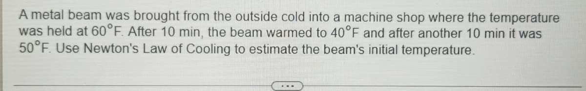 A metal beam was brought from the outside cold into a machine shop where the temperature
was held at 60°F. After 10 min, the beam warmed to 40°F and after another 10 min it was
50°F. Use Newton's Law of Cooling to estimate the beam's initial temperature.
