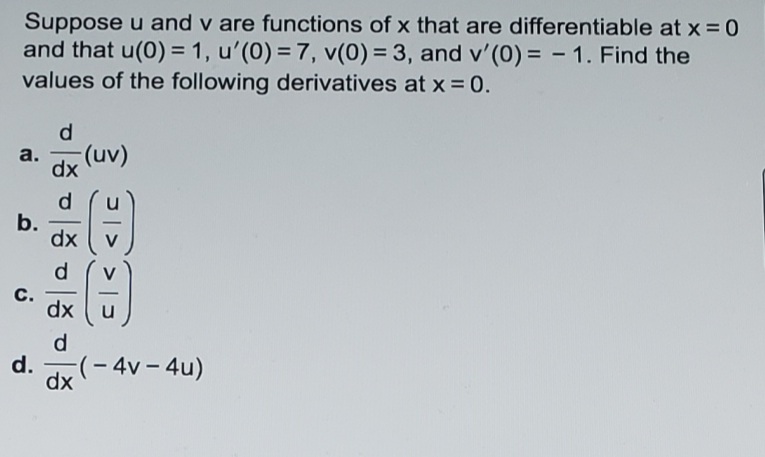 Suppose u and v are functions of x that are differentiable at x = 0
and that u(0) = 1, u'(0) = 7, v(0) = 3, and v'(0) = - 1. Find the
values of the following derivatives at x = 0.
%3D
d.
a.
dx (uv)
d.
b.
dx
d
C.
dx
u
d.
d.
(- 4v – 4u)
dx
