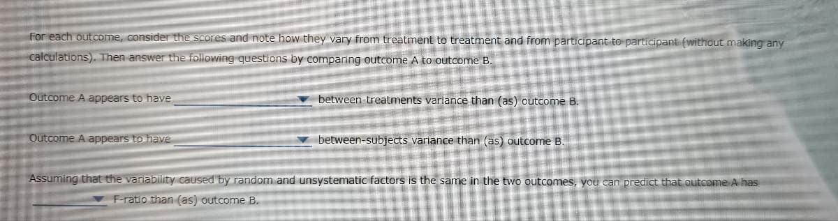 For each outcome, consider the scores and note how they vary from treatment to treatment and from participant to participant (without making any
calculations). Then answer the following questions by comparing outcome A to outcome B.
Outcome A appears to have
Outcome A appears to have
between-treatments variance than (as) outcome B.
between-subjects variance than (as) outcome B.
Assuming that the variability caused by random and unsystematic factors is the same in the two outcomes, you can predict that outcome A has
F-ratio than (as) outcome B.