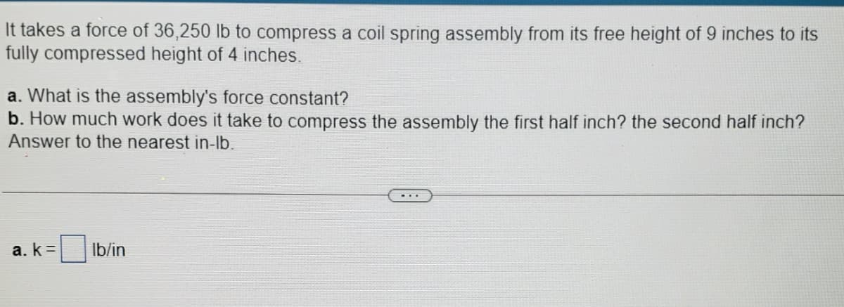 It takes a force of 36,250 lb to compress a coil spring assembly from its free height of 9 inches to its
fully compressed height of 4 inches.
a. What is the assembly's force constant?
b. How much work does it take to compress the assembly the first half inch? the second half inch?
Answer to the nearest in-lb.
a. k =
Ib/in
