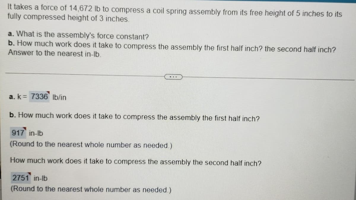It takes a force of 14,672 lb to compress a coil spring assembly from its free height of 5 inches to its
fully compressed height of 3 inches.
a. What is the assembly's force constant?
b. How much work does it take to compress the assembly the first half inch? the second half inch?
Answer to the nearest in-lb.
-..
a. k= 7336 lb/in
b. How much work does it take to compress the assembly the first half inch?
917 in-lb
(Round to the nearest whole number as needed.)
How much work does it take to compress the assembly the second half inch?
2751 in-lb
(Round to the nearest whole number as needed.)
