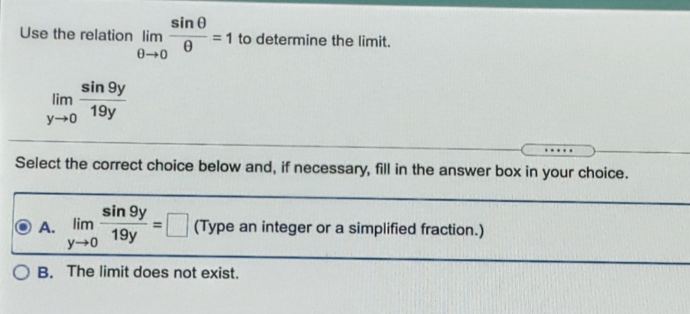 sin 0
= 1 to determine the limit.
Use the relation lim
sin 9y
lim
19y
y 0
.....
Select the correct choice below and, if necessary, fill in the answer box in your choice.
sin 9y
А. lim
19y
y 0
(Type an integer or a simplified fraction.)
B. The limit does not exist.
