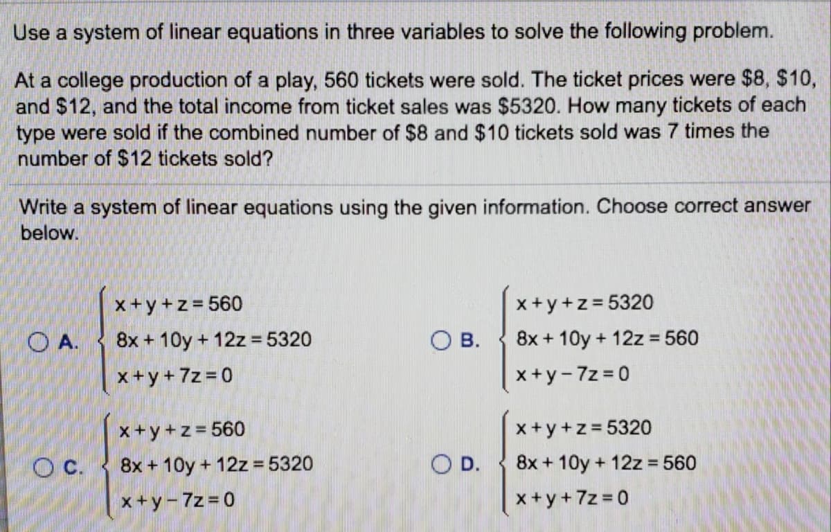 Use a system of linear equations in three variables to solve the following problem.
At a college production of a play, 560 tickets were sold. The ticket prices were $8, $10,
and $12, and the total income from ticket sales was $5320. How many tickets of each
type were sold if the combined number of $8 and $10 tickets sold was 7 times the
number of $12 tickets sold?
Write a system of linear equations using the given information. Choose correct answer
below.
x +y +z = 560
O A.
x +y+ 7z = 0
x+y+z = 5320
8x + 10y + 12z = 5320
O B.
8x + 10y + 12z = 560
x+y-7z = 0
x+y +z = 5320
OD.
x+y+z= 560
O C.
8x + 10y + 12z = 5320
8x + 10y + 12z = 560
%3D
x+y-7z = 0
x +y +7z = 0
