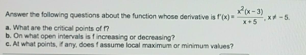 x?(x- 3)
Answer the following questions about the function whose derivative is f'(x) =
x+5
a. What are the critical points of f?
b. On what open intervals is f increasing or decreasing?
c. At what points, if any, does f assume local maximum or minimum values?
