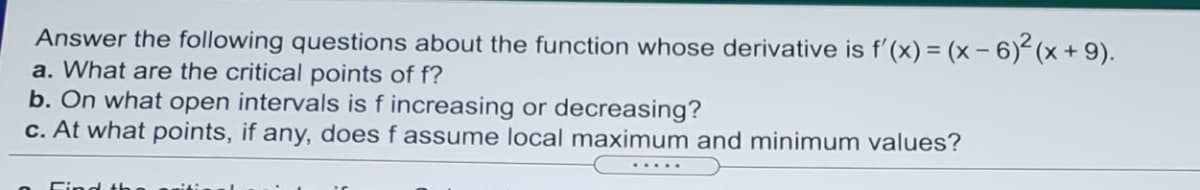 Answer the following questions about the function whose derivative is f'(x) = (x – 6) (x + 9).
a. What are the critical points of f?
b. On what open intervals is f increasing or decreasing?
c. At what points, if any, does f assume local maximum and minimum values?
.....
