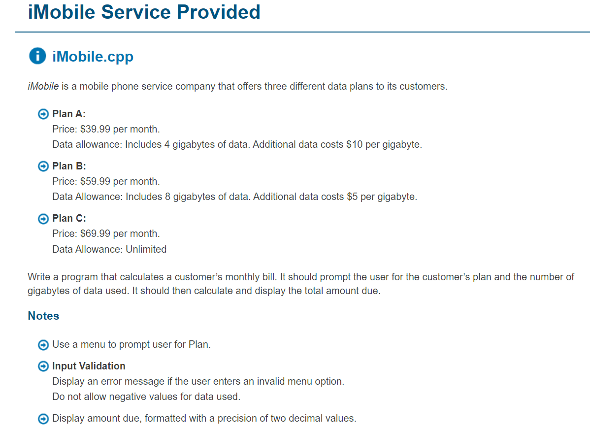 iMobile Service Provided
O iMobile.cpp
iMobile is a mobile phone service company that offers three different data plans to its customers.
Plan A:
Price: $39.99 per month.
Data allowance: Includes 4 gigabytes of data. Additional data costs $10 per gigabyte.
Plan B:
Price: $59.99 per month.
Data Allowance: Includes 8 gigabytes of data. Additional data costs $5 per gigabyte.
O Plan C:
Price: $69.99 per month.
Data Allowance: Unlimited
Write a program that calculates a customer's monthly bill. It should prompt the user for the customer's plan and the number of
gigabytes of data used. It should then calculate and display the total amount due.
Notes
Use a menu to prompt user for Plan.
O Input Validation
Display an error message if the user enters an invalid menu option.
Do not allow negative values for data used.
O Display amount due, formatted with a precision of two decimal values.
