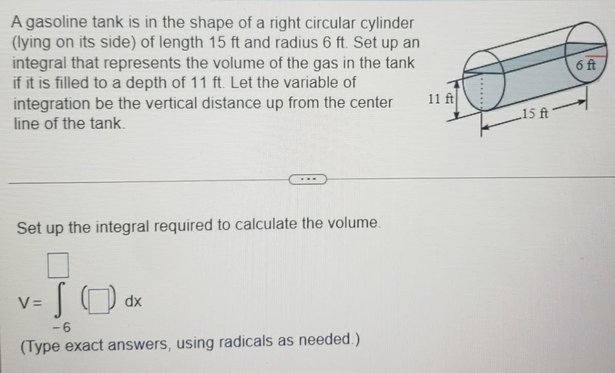 A gasoline tank is in the shape of a right circular cylinder
(lying on its side) of length 15 ft and radius 6 ft. Set up an
integral that represents the volume of the gas in the tank
if it is filled to a depth of 11 ft. Let the variable of
integration be the vertical distance up from the center
line of the tank.
6 ft
11 ft
15 ft
Set up the integral required to calculate the volume.
SO
V =
dx
-6
(Type exact answers, using radicals as needed.)
......
