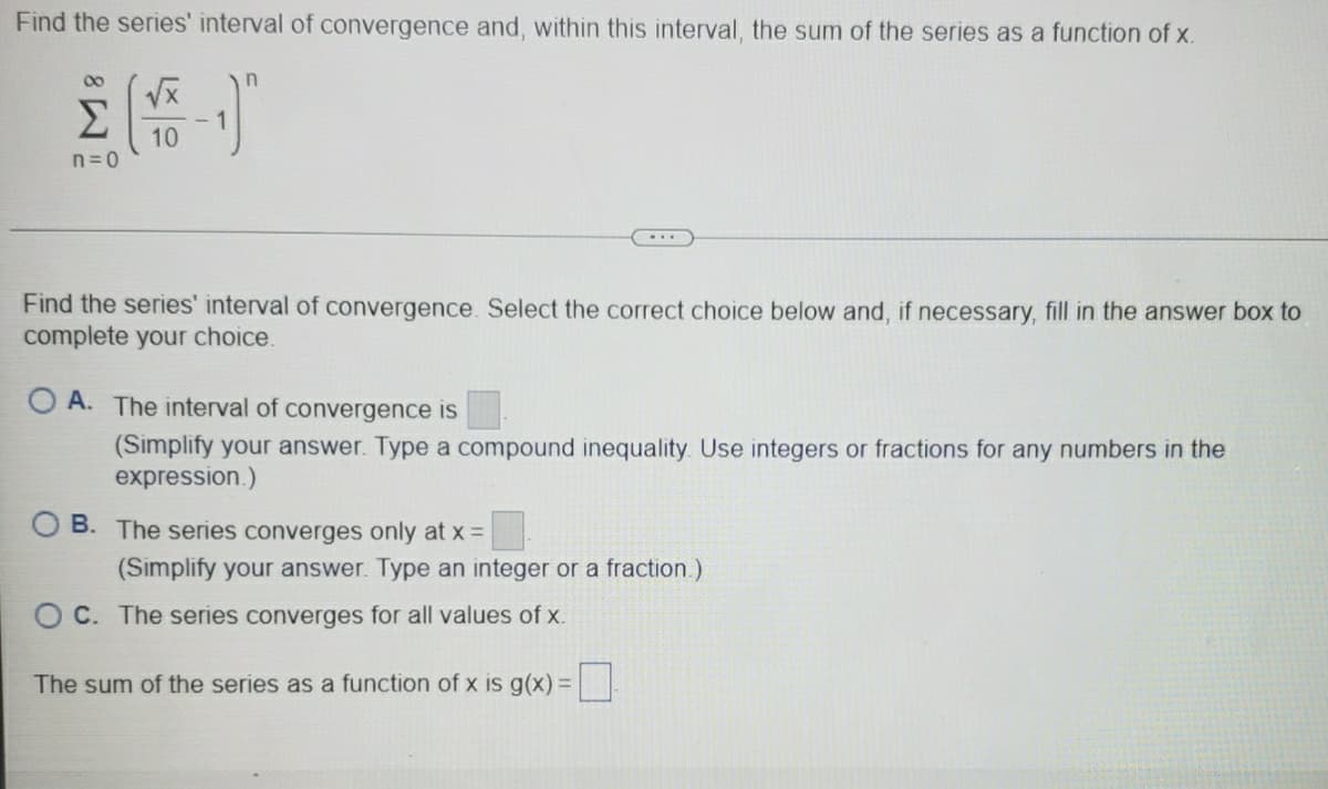 Find the series' interval of convergence and, within this interval, the sum of the series as a function of x.
00
Σ
10
n=0
...
Find the series' interval of convergence. Select the correct choice below and, if necessary, fill in the answer box to
complete your choice.
O A. The interval of convergence is
(Simplify your answer. Type a compound inequality. Use integers or fractions for any numbers in the
expression.)
O B. The series converges only at x =
(Simplify your answer. Type an integer or a fraction.)
C. The series converges for all values of x.
The sum of the series as a function of x is g(x)=
