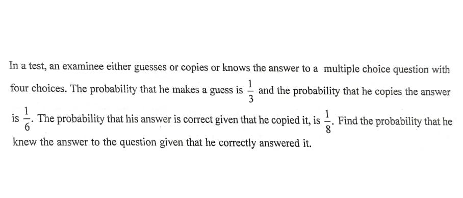 In a test, an examinee either guesses or copies or knows the answer to a multiple choice question with
1
four choices. The probability that he makes a guess is - and the probability that he copies the answer
3
1
is
-
The probability that his answer is correct given that he copied it, is . Find the probability that he
6.
1
knew the answer to the question given that he correctly answered it.
