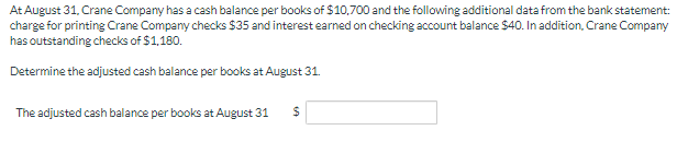 At August 31, Crane Company has a cash balance per books of $10,700 and the following additional data from the bank statement:
charge for printing Crane Company checks $35 and interest earned on checking account balance $40. In addition, Crane Company
has outstanding checks of $1,180.
Determine the adjusted cash balance per books at August 31.
The adjusted cash balance per books at August 31
24
