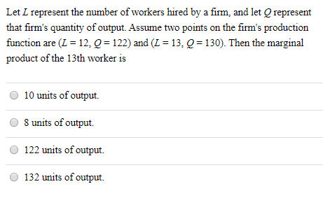 Let L represent the number of workers hired by a firm, and let Q represent
that firm's quantity of output. Assume two points on the firm's production
function are (L = 12, Q = 122) and (L = 13, Q = 130). Then the marginal
product of the 13th worker is
%3D
10 units of output.
8 units of output.
122 units of output.
132 units of output.
