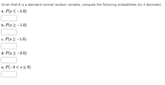 Given that z is a standard normal random variable, compute the following probabilities (to 4 decimals).
a. P(z < -1.0)
b. P(z 2 -1.0)
c. P(z 2 -1.5)
d. P(z 2 -2.5)
e. P(-3 < z< 0)
