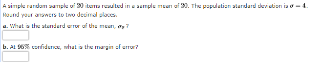 A simple random sample of 20 items resulted in a sample mean of 20. The population standard deviation is o = 4.
Round your answers to two decimal places.
a. What is the standard error of the mean, oz ?
b. At 95% confidence, what is the margin of error?
