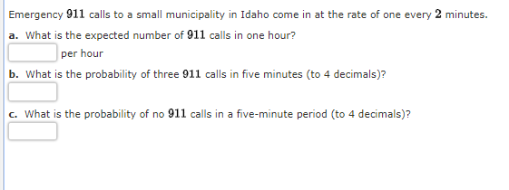 Emergency 911 calls to a small municipality in Idaho come in at the rate of one every 2 minutes.
a. What is the expected number of 911 calls in one hour?
per hour
b. What is the probability of three 911 calls in five minutes (to 4 decimals)?
c. What is the probability of no 911 calls in a five-minute period (to 4 decimals)?
