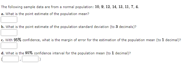 The following sample data are from a normal population: 10, 9, 12, 14, 13, 11, 7, 4.
a. What is the point estimate of the population mean?
b. What is the point estimate of the population standard deviation (to 3 decimals)?
c. With 95% confidence, what is the margin of error for the estimation of the population mean (to 1 decimal)?
d. What is the 95% confidence interval for the population mean (to 1 decimal)?
