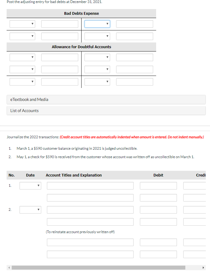 Post the adjusting entry for bad debts at December 31, 2021.
Bad Debts Expense
Allowance for Doubtful Accounts
eTextbook and Media
List of Accounts
Journalize the 2022 transactions: (Credit account titles are automatically indented when amount is entered. Do not indent manually.)
1.
March 1, a $590 customer balance originating in 2021 is judged uncollectible.
2. May 1, a check for $590 is received from the customer whose account was written off as uncollectible on March 1.
No.
Date
Account Titles and Explanation
Debit
Credi
1.
2.
(To reinstate account previously written off)
