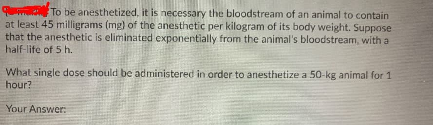 T To be anesthetized, it is necessary the bloodstream of an animal to contain
at least 45 milligrams (mg) of the anesthetic per kilogram of its body weight. Suppose
that the anesthetic is eliminated exponentially from the animal's bloodstream, with a
half-life of 5 h.
What single dose should be administered in order to anesthetize a 50-kg animal for 1
hour?
Your Answer:

