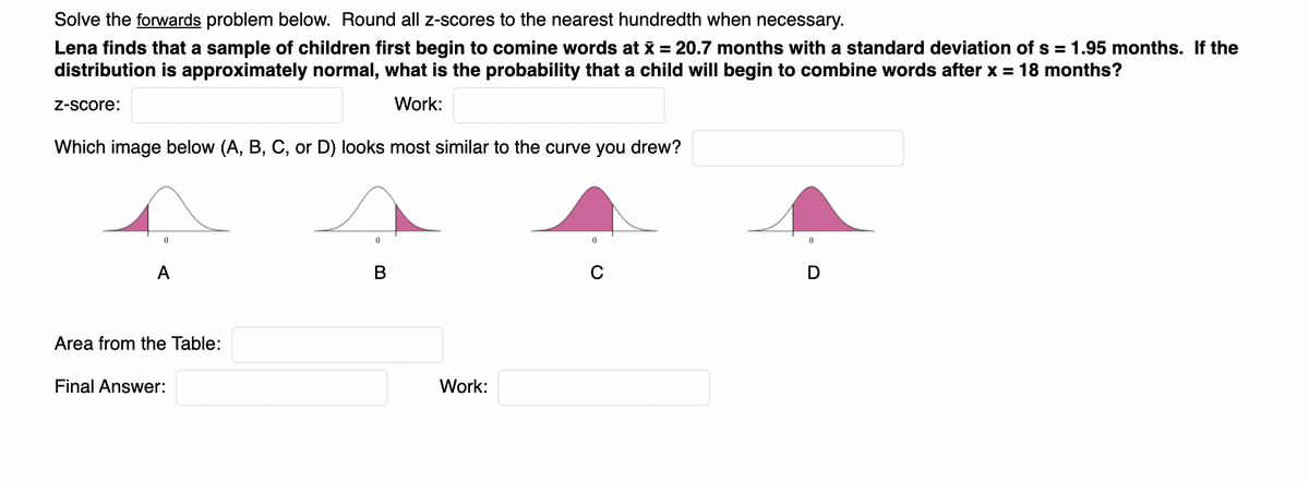 Solve the forwards problem below. Round all z-scores to the nearest hundredth when necessary.
Lena finds that a sample of children first begin to comine words at x = 20.7 months with a standard deviation of s = 1.95 months. If the
distribution is approximately normal, what is the probability that a child will begin to combine words after x = 18 months?
Z-Score:
Work:
Which image below (A, B, C, or D) looks most similar to the curve you drew?
A
Area from the Table:
Final Answer:
Work:

