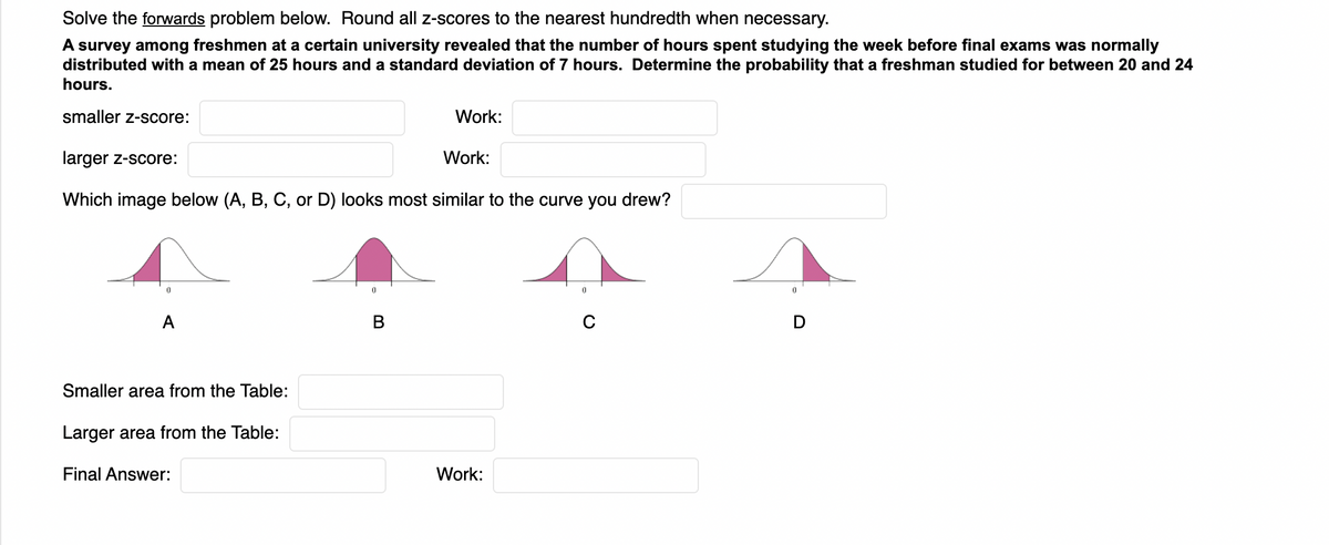 Solve the forwards problem below. Round all z-scores to the nearest hundredth when necessary.
A survey among freshmen at a certain university revealed that the number of hours spent studying the week before final exams was normally
distributed with a mean of 25 hours and a standard deviation of 7 hours. Determine the probability that a freshman studied for between 20 and 24
hours.
smaller z-score:
Work:
larger z-score:
Work:
Which image below (A, B, C, or D) looks most similar to the curve you drew?
A
Smaller area from the Table:
Larger area from the Table:
Final Answer:
Work:
