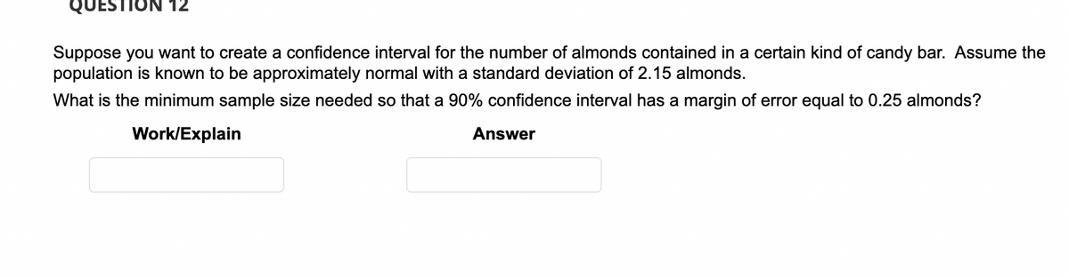 QUESTION 12
Suppose you want to create a confidence interval for the number of almonds contained in a certain kind of candy bar. Assume the
population is known to be approximately normal with a standard deviation of 2.15 almonds.
What is the minimum sample size needed so that a 90% confidence interval has a margin of error equal to 0.25 almonds?
Work/Explain
Answer
