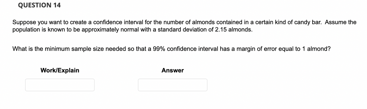 QUESTION 14
Suppose you want to create a confidence interval for the number of almonds contained in a certain kind of candy bar. Assume the
population is known to be approximately normal with a standard deviation of 2.15 almonds.
What is the minimum sample size needed so that a 99% confidence interval has a margin of error equal to 1 almond?
Work/Explain
Answer
