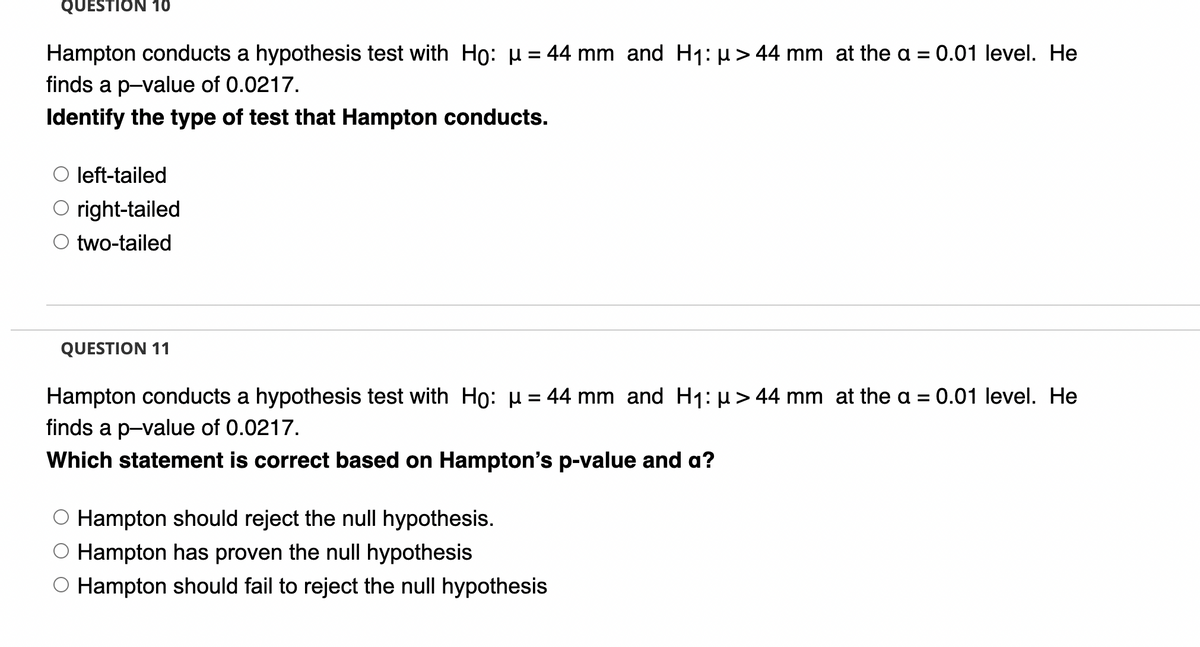 QUESTION 10
Hampton conducts a hypothesis test with Ho: µ = 44 mm and H1: µ> 44 mm at the a = 0.01 level. He
%3D
finds a p-value of 0.0217.
Identify the type of test that Hampton conducts.
left-tailed
O right-tailed
two-tailed
QUESTION 11
Hampton conducts a hypothesis test with Họ: µ = 44 mm and H1: µ> 44 mm at the a
0.01 level. He
finds a p-value of 0.0217.
Which statement is correct based on Hampton's p-value and a?
O Hampton should reject the null hypothesis.
O Hampton has proven the null hypothesis
Hampton should fail to reject the null hypothesis
