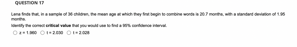 QUESTION 17
Lena finds that, in a sample of 36 children, the mean age at which they first begin to combine words is 20.7 months, with a standard deviation of 1.95
months.
Identify the correct critical value that you would use to find a 95% confidence interval.
z = 1.960 O t= 2.030 O t = 2.028
