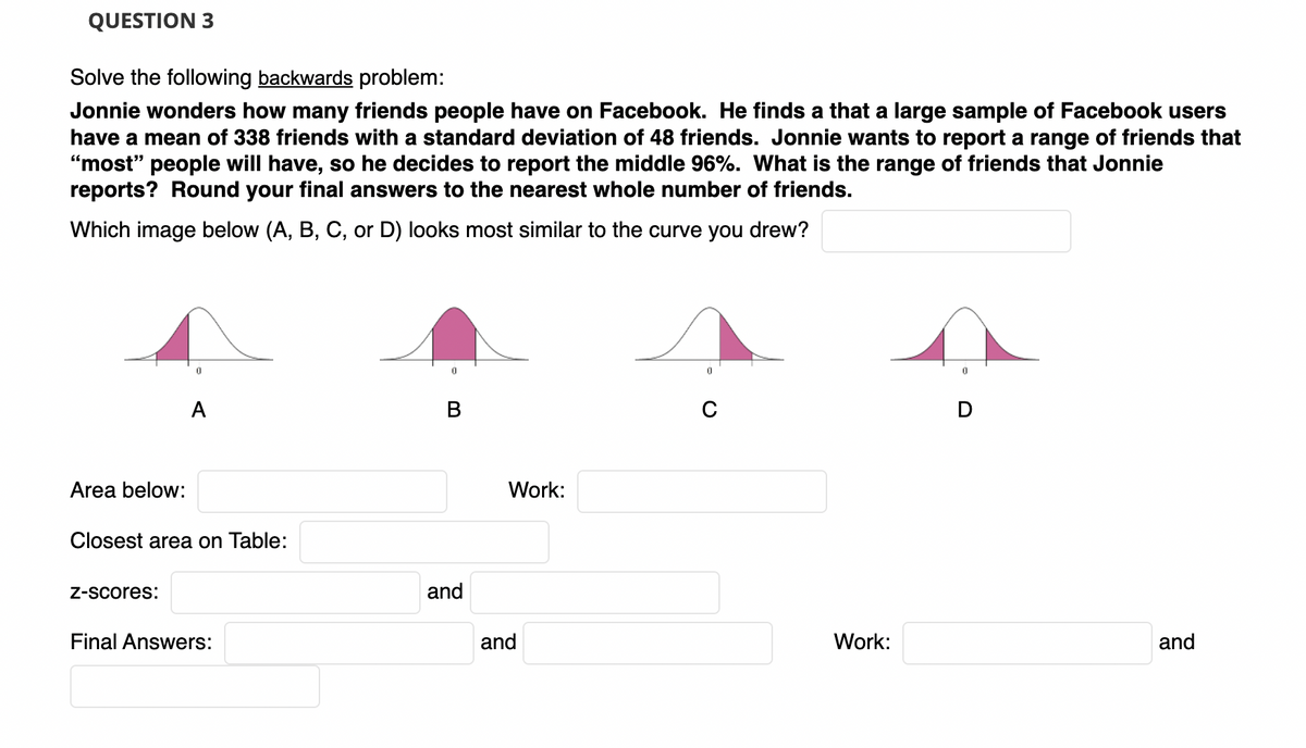 QUESTION 3
Solve the following backwards problem:
Jonnie wonders how many friends people have on Facebook. He finds a that a large sample of Facebook users
have a mean of 338 friends with a standard deviation of 48 friends. Jonnie wants to report a range of friends that
"most" people will have, so he decides to report the middle 96%. What is the range of friends that Jonnie
reports? Round your final answers to the nearest whole number of friends.
Which image below (A, B, C, or D) looks most similar to the curve you drew?
A
Area below:
Work:
Closest area on Table:
Z-Scores:
and
Final Answers:
and
Work:
and
