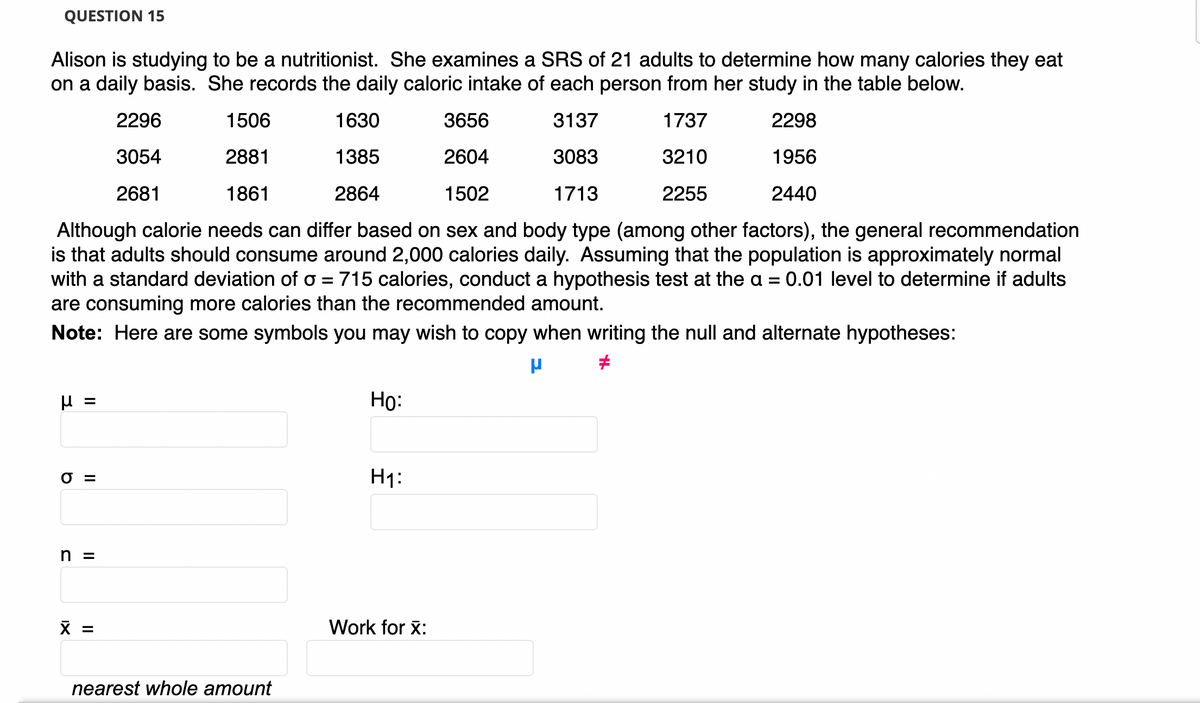 QUESTION 15
Alison is studying to be a nutritionist. She examines a SRS of 21 adults to determine how many calories they eat
on a daily basis. She records the daily caloric intake of each person from her study in the table below.
2296
1506
1630
3656
3137
1737
2298
3054
2881
1385
2604
3083
3210
1956
2681
1861
2864
1502
1713
2255
2440
Although calorie needs can differ based on sex and body type (among other factors), the general recommendation
is that adults should consume around 2,000 calories daily. Assuming that the population is approximately normal
with a standard deviation of o = 715 calories, conduct a hypothesis test at the a = 0.01 level to determine if adults
are consuming more calories than the recommended amount.
Note: Here are some symbols you may wish to copy when writing the null and alternate hypotheses:
Но:
%3D
O =
H1:
n =
X =
Work for x:
nearest whole amount
